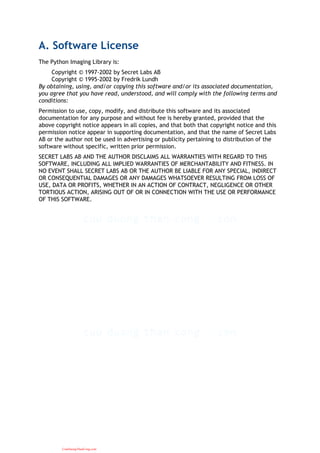 A. Software License
The Python Imaging Library is:
Copyright © 1997-2002 by Secret Labs AB
Copyright © 1995-2002 by Fredrik Lundh
By obtaining, using, and/or copying this software and/or its associated documentation,
you agree that you have read, understood, and will comply with the following terms and
conditions:
Permission to use, copy, modify, and distribute this software and its associated
documentation for any purpose and without fee is hereby granted, provided that the
above copyright notice appears in all copies, and that both that copyright notice and this
permission notice appear in supporting documentation, and that the name of Secret Labs
AB or the author not be used in advertising or publicity pertaining to distribution of the
software without specific, written prior permission.
SECRET LABS AB AND THE AUTHOR DISCLAIMS ALL WARRANTIES WITH REGARD TO THIS
SOFTWARE, INCLUDING ALL IMPLIED WARRANTIES OF MERCHANTABILITY AND FITNESS. IN
NO EVENT SHALL SECRET LABS AB OR THE AUTHOR BE LIABLE FOR ANY SPECIAL, INDIRECT
OR CONSEQUENTIAL DAMAGES OR ANY DAMAGES WHATSOEVER RESULTING FROM LOSS OF
USE, DATA OR PROFITS, WHETHER IN AN ACTION OF CONTRACT, NEGLIGENCE OR OTHER
TORTIOUS ACTION, ARISING OUT OF OR IN CONNECTION WITH THE USE OR PERFORMANCE
OF THIS SOFTWARE.
CuuDuongThanCong.com
 