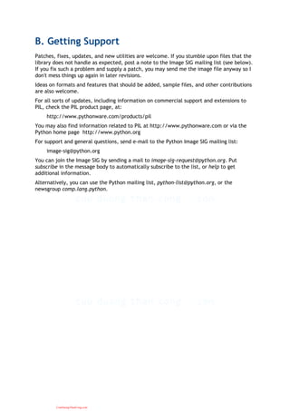B. Getting Support
Patches, fixes, updates, and new utilities are welcome. If you stumble upon files that the
library does not handle as expected, post a note to the Image SIG mailing list (see below).
If you fix such a problem and supply a patch, you may send me the image file anyway so I
don't mess things up again in later revisions.
Ideas on formats and features that should be added, sample files, and other contributions
are also welcome.
For all sorts of updates, including information on commercial support and extensions to
PIL, check the PIL product page, at:
http://www.pythonware.com/products/pil
You may also find information related to PIL at http://www.pythonware.com or via the
Python home page http://www.python.org
For support and general questions, send e-mail to the Python Image SIG mailing list:
image-sig@python.org
You can join the Image SIG by sending a mail to image-sig-request@python.org. Put
subscribe in the message body to automatically subscribe to the list, or help to get
additional information.
Alternatively, you can use the Python mailing list, python-list@python.org, or the
newsgroup comp.lang.python.
CuuDuongThanCong.com
 