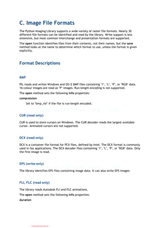 C. Image File Formats
The Python Imaging Library supports a wide variety of raster file formats. Nearly 30
different file formats can be identified and read by the library. Write support is less
extensive, but most common interchange and presentation formats are supported.
The open function identifies files from their contents, not their names, but the save
method looks at the name to determine which format to use, unless the format is given
explicitly.
Format Descriptions
BMP
PIL reads and writes Windows and OS/2 BMP files containing "1", "L", "P", or "RGB" data.
16-colour images are read as "P" images. Run-length encoding is not supported.
The open method sets the following info properties:
compression
Set to "bmp_rle" if the file is run-length encoded.
CUR (read only)
CUR is used to store cursors on Windows. The CUR decoder reads the largest available
cursor. Animated cursors are not supported.
DCX (read only)
DCX is a container file format for PCX files, defined by Intel. The DCX format is commonly
used in fax applications. The DCX decoder files containing "1", "L", "P", or "RGB" data. Only
the first image is read.
EPS (write-only)
The library identifies EPS files containing image data. It can also write EPS images.
FLI, FLC (read only)
The library reads Autodesk FLI and FLC animations.
The open method sets the following info properties:
duration
CuuDuongThanCong.com
 