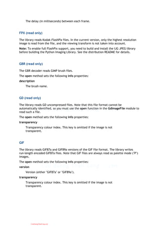 The delay (in milliseconds) between each frame.
FPX (read only)
The library reads Kodak FlashPix files. In the current version, only the highest resolution
image is read from the file, and the viewing transform is not taken into account.
Note: To enable full FlashPix support, you need to build and install the IJG JPEG library
before building the Python Imaging Library. See the distribution README for details.
GBR (read only)
The GBR decoder reads GIMP brush files.
The open method sets the following info properties:
description
The brush name.
GD (read only)
The library reads GD uncompressed files. Note that this file format cannot be
automatically identified, so you must use the open function in the GdImageFile module to
read such a file.
The open method sets the following info properties:
transparency
Transparency colour index. This key is omitted if the image is not
transparent.
GIF
The library reads GIF87a and GIF89a versions of the GIF file format. The library writes
run-length encoded GIF87a files. Note that GIF files are always read as palette mode ("P")
images.
The open method sets the following info properties:
version
Version (either "GIF87a" or "GIF89a").
transparency
Transparency colour index. This key is omitted if the image is not
transparent.
CuuDuongThanCong.com
 