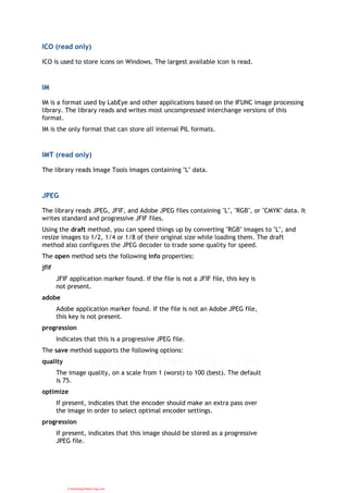 ICO (read only)
ICO is used to store icons on Windows. The largest available icon is read.
IM
IM is a format used by LabEye and other applications based on the IFUNC image processing
library. The library reads and writes most uncompressed interchange versions of this
format.
IM is the only format that can store all internal PIL formats.
IMT (read only)
The library reads Image Tools images containing "L" data.
JPEG
The library reads JPEG, JFIF, and Adobe JPEG files containing "L", "RGB", or "CMYK" data. It
writes standard and progressive JFIF files.
Using the draft method, you can speed things up by converting "RGB" images to "L", and
resize images to 1/2, 1/4 or 1/8 of their original size while loading them. The draft
method also configures the JPEG decoder to trade some quality for speed.
The open method sets the following info properties:
jfif
JFIF application marker found. If the file is not a JFIF file, this key is
not present.
adobe
Adobe application marker found. If the file is not an Adobe JPEG file,
this key is not present.
progression
Indicates that this is a progressive JPEG file.
The save method supports the following options:
quality
The image quality, on a scale from 1 (worst) to 100 (best). The default
is 75.
optimize
If present, indicates that the encoder should make an extra pass over
the image in order to select optimal encoder settings.
progression
If present, indicates that this image should be stored as a progressive
JPEG file.
CuuDuongThanCong.com
 