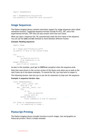import ImageEnhance
enh = ImageEnhance.Contrast(im)
enh.enhance(1.3).show("30% more contrast")
Image Sequences
The Python Imaging Library contains some basic support for image sequences (also called
animation formats). Supported sequence formats include FLI/FLC, GIF, and a few
experimental formats. TIFF files can also contain more than one frame.
When you open a sequence file, PIL automatically loads the first frame in the sequence.
You can use the seek and tell methods to move between different frames:
Example: Reading sequences
import Image
im = Image.open("animation.gif")
im.seek(1) # skip to the second frame
try:
while 1:
im.seek(im.tell()+1)
# do something to im
except EOFError:
pass # end of sequence
As seen in this example, you'll get an EOFError exception when the sequence ends.
Note that most drivers in the current version of the library only allow you to seek to the
next frame (as in the above example). To rewind the file, you may have to reopen it.
The following iterator class lets you to use the for-statement to loop over the sequence:
Example: A sequence iterator class
class ImageSequence:
def __init__(self, im):
self.im = im
def __getitem__(self, ix):
try:
if ix:
self.im.seek(ix)
return self.im
except EOFError:
raise IndexError # end of sequence
for frame in ImageSequence(im):
# ...do something to frame...
Postscript Printing
The Python Imaging Library includes functions to print images, text and graphics on
Postscript printers. Here's a simple example:
CuuDuongThanCong.com
 