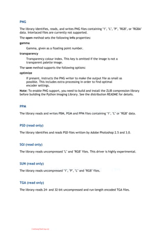 PNG
The library identifies, reads, and writes PNG files containing "1", "L", "P", "RGB", or "RGBA"
data. Interlaced files are currently not supported.
The open method sets the following info properties:
gamma
Gamma, given as a floating point number.
transparency
Transparency colour index. This key is omitted if the image is not a
transparent palette image.
The save method supports the following options:
optimize
If present, instructs the PNG writer to make the output file as small as
possible. This includes extra processing in order to find optimal
encoder settings.
Note: To enable PNG support, you need to build and install the ZLIB compression library
before building the Python Imaging Library. See the distribution README for details.
PPM
The library reads and writes PBM, PGM and PPM files containing "1", "L" or "RGB" data.
PSD (read only)
The library identifies and reads PSD files written by Adobe Photoshop 2.5 and 3.0.
SGI (read only)
The library reads uncompressed "L" and "RGB" files. This driver is highly experimental.
SUN (read only)
The library reads uncompressed "1", "P", "L" and "RGB" files.
TGA (read only)
The library reads 24- and 32-bit uncompressed and run-length encoded TGA files.
CuuDuongThanCong.com
 
