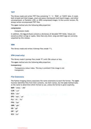 TIFF
The library reads and writes TIFF files containing "1", "L", "RGB", or "CMYK" data. It reads
both striped and tiled images, pixel and plane interleaved multi-band images, and either
uncompressed, or Packbits, LZW, or JPEG compressed images. In the current version, PIL
always writes uncompressed TIFF files.
The open method sets the following info properties:
compression
Compression mode.
In addition, the tag attribute contains a dictionary of decoded TIFF fields. Values are
stored as either strings or tuples. Note that only short, long and ASCII tags are correctly
unpacked by this release.
XBM
The library reads and writes X bitmap files (mode "1").
XPM (read only)
The library reads X pixmap files (mode "P") with 256 colours or less.
The open method sets the following info properties:
transparency
Transparency colour index. This key is omitted if the image is not
transparent.
File Extensions
The Python Imaging Library associates file name extensions to each file format. The open
function identifies files from their contents, not their names, but the save method looks
at the name to determine which format to use, unless the format is given explicitly.
BMP: ".bmp", ".dib"
CUR: ".cur"
DCX: ".dcx"
EPS: ".eps", ".ps"
FLI: ".fli", ".flc"
FPX: ".fpx"
GBR: ".gbr"
GD: ".gd"
GIF: ".gif"
ICO: ".ico"
CuuDuongThanCong.com
 