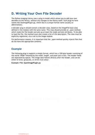 D. Writing Your Own File Decoder
The Python Imaging Library uses a plug-in model which allows you to add your own
decoders to the library, without any changes to the library itself. Such plug-ins have
names like XxxImagePlugin.py, where Xxx is a unique format name (usually an
abbreviation).
A decoder plug-in should contain a decoder class, based on the ImageFile base class
defined in the module with the same name. This class should provide an _open method,
which reads the file header and sets up at least the mode and size attributes. To be able
to load the file, the method must also create a list of tile descriptors. The class must be
explicitly registered, via a call to the Image module.
For performance reasons, it is important that the _open method quickly rejects files that
do not have the appropriate contents.
Example
The following plug-in supports a simple format, which has a 128-byte header consisting of
the words "SPAM" followed by the width, height, and pixel size in bits. The header fields
are separated by spaces. The image data follows directly after the header, and can be
either bi-level, greyscale, or 24-bit true colour.
Example: File: SpamImagePlugin.py
CuuDuongThanCong.com
 