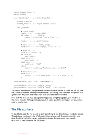 import Image, ImageFile
import string
class SpamImageFile(ImageFile.ImageFile):
format = "SPAM"
format_description = "Spam raster image"
def _open(self):
# check header
header = self.fp.read(128)
if header[:4] != "SPAM":
raise SyntaxError, "not a SPAM file"
header = string.split(header)
# size in pixels (width, height)
self.size = int(header[1]), int(header[2])
# mode setting
bits = int(header[3])
if bits == 1:
self.mode = "1"
elif bits == 8:
self.mode = "L"
elif bits == 24:
self.mode = "RGB"
else:
raise SyntaxError, "unknown number of bits"
# data descriptor
self.tile = [
("raw", (0, 0) + self.size, 128, (self.mode, 0, 1))
]
Image.register_open("SPAM", SpamImageFile)
Image.register_extension("SPAM", ".spam")
Image.register_extension("SPAM", ".spa") # dos version
The format handler must always set the size and mode attributes. If these are not set, the
file cannot be opened. To simplify the decoder, the calling code considers exceptions like
SyntaxError, KeyError, and IndexError, as a failure to identify the file.
Note that the decoder must be explicitly registered using the register_open function in
the Image module. Although not required, it is also a good idea to register any extensions
used by this format.
The Tile Attribute
To be able to read the file as well as just identifying it, the tile attribute must also be set.
This attribute consists of a list of tile descriptors, where each descriptor specifies how
data should be loaded to a given region in the image. In most cases, only a single
descriptor is used, covering the full image.
CuuDuongThanCong.com
 