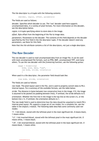 The tile descriptor is a 4-tuple with the following contents:
(decoder, region, offset, parameters)
The fields are used as follows:
decoder. Specifies which decoder to use. The "raw" decoder used here supports
uncompressed data, in a variety of pixel formats. For more information on this decoder,
see the description below.
region. A 4-tuple specifying where to store data in the image.
offset. Byte offset from the beginning of the file to image data.
parameters. Parameters to the decoder. The contents of this field depends on the decoder
specified by the first field in the tile descriptor tuple. If the decoder doesn't need any
parameters, use None for this field.
Note that the tile attribute contains a list of tile descriptors, not just a single descriptor.
The Raw Decoder
The raw decoder is used to read uncompressed data from an image file. It can be used
with most uncompressed file formats, such as PPM, BMP, uncompressed TIFF, and many
others. To use the raw decoder with the fromstring function, use the following syntax:
image = fromstring(
mode, size, data, "raw",
raw mode, stride, orientation
)
When used in a tile descriptor, the parameter field should look like:
(raw mode, stride, orientation)
The fields are used as follows:
raw mode. The pixel layout used in the file, and is used to properly convert data to PIL's
internal layout. For a summary of the available formats, see the table below.
stride. The distance in bytes between two consecutive lines in the image. If 0, the image
is assumed to be packed (no padding between lines). If omitted, the stride defaults to 0.
orientation. Whether the first line in the image is the top line on the screen (1), or the
bottom line (-1). If omitted, the orientation defaults to 1.
The raw mode field is used to determine how the data should be unpacked to match PIL's
internal pixel layout. PIL supports a large set of raw modes; for a complete list, see the
table in the Unpack.c module. The following table describes some commonly used raw
modes:
"1". 1-bit bilevel, stored with the leftmost pixel in the most significant bit. 0 means black,
1 means white.
"1;I". 1-bit inverted bilevel, stored with the leftmost pixel in the most significant bit. 0
means white, 1 means black.
"1;R". 1-bit reversed bilevel, stored with the leftmost pixel in the least significant bit. 0
means black, 1 means white.
CuuDuongThanCong.com
 
