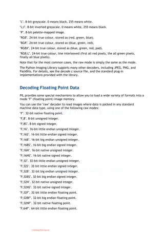 "L". 8-bit greyscale. 0 means black, 255 means white.
"L;I". 8-bit inverted greyscale. 0 means white, 255 means black.
"P". 8-bit palette-mapped image.
"RGB". 24-bit true colour, stored as (red, green, blue).
"BGR". 24-bit true colour, stored as (blue, green, red).
"RGBX". 24-bit true colour, stored as (blue, green, red, pad).
"RGB;L". 24-bit true colour, line interleaved (first all red pixels, the all green pixels,
finally all blue pixels).
Note that for the most common cases, the raw mode is simply the same as the mode.
The Python Imaging Library supports many other decoders, including JPEG, PNG, and
PackBits. For details, see the decode.c source file, and the standard plug-in
implementations provided with the library.
Decoding Floating Point Data
PIL provides some special mechanisms to allow you to load a wide variety of formats into a
mode "F" (floating point) image memory.
You can use the "raw" decoder to read images where data is packed in any standard
machine data type, using one of the following raw modes:
"F". 32-bit native floating point.
"F;8". 8-bit unsigned integer.
"F;8S". 8-bit signed integer.
"F;16". 16-bit little endian unsigned integer.
"F;16S". 16-bit little endian signed integer.
"F;16B". 16-bit big endian unsigned integer.
"F;16BS". 16-bit big endian signed integer.
"F;16N". 16-bit native unsigned integer.
"F;16NS". 16-bit native signed integer.
"F;32". 32-bit little endian unsigned integer.
"F;32S". 32-bit little endian signed integer.
"F;32B". 32-bit big endian unsigned integer.
"F;32BS". 32-bit big endian signed integer.
"F;32N". 32-bit native unsigned integer.
"F;32NS". 32-bit native signed integer.
"F;32F". 32-bit little endian floating point.
"F;32BF". 32-bit big endian floating point.
"F;32NF". 32-bit native floating point.
"F;64F". 64-bit little endian floating point.
CuuDuongThanCong.com
 
