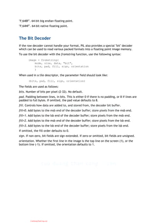 "F;64BF". 64-bit big endian floating point.
"F;64NF". 64-bit native floating point.
The Bit Decoder
If the raw decoder cannot handle your format, PIL also provides a special "bit" decoder
which can be used to read various packed formats into a floating point image memory.
To use the bit decoder with the fromstring function, use the following syntax:
image = fromstring(
mode, size, data, "bit",
bits, pad, fill, sign, orientation
)
When used in a tile descriptor, the parameter field should look like:
(bits, pad, fill, sign, orientation)
The fields are used as follows:
bits. Number of bits per pixel (2-32). No default.
pad. Padding between lines, in bits. This is either 0 if there is no padding, or 8 if lines are
padded to full bytes. If omitted, the pad value defaults to 8.
fill. Controls how data are added to, and stored from, the decoder bit buffer.
fill=0. Add bytes to the msb end of the decoder buffer; store pixels from the msb end.
fill=1. Add bytes to the lsb end of the decoder buffer; store pixels from the msb end.
fill=2. Add bytes to the msb end of the decoder buffer; store pixels from the lsb end.
fill=3. Add bytes to the lsb end of the decoder buffer; store pixels from the lsb end.
If omitted, the fill order defaults to 0.
sign. If non-zero, bit fields are sign extended. If zero or omitted, bit fields are unsigned.
orientation. Whether the first line in the image is the top line on the screen (1), or the
bottom line (-1). If omitted, the orientation defaults to 1.
CuuDuongThanCong.com
 
