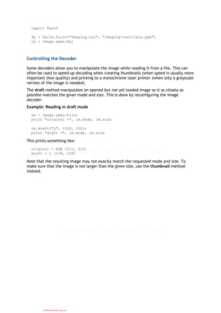 import TarIO
fp = TarIO.TarIO("Imaging.tar", "Imaging/test/lena.ppm")
im = Image.open(fp)
Controlling the Decoder
Some decoders allow you to manipulate the image while reading it from a file. This can
often be used to speed up decoding when creating thumbnails (when speed is usually more
important than quality) and printing to a monochrome laser printer (when only a greyscale
version of the image is needed).
The draft method manipulates an opened but not yet loaded image so it as closely as
possible matches the given mode and size. This is done by reconfiguring the image
decoder.
Example: Reading in draft mode
im = Image.open(file)
print "original =", im.mode, im.size
im.draft("L", (100, 100))
print "draft =", im.mode, im.size
This prints something like:
original = RGB (512, 512)
draft = L (128, 128)
Note that the resulting image may not exactly match the requested mode and size. To
make sure that the image is not larger than the given size, use the thumbnail method
instead.
CuuDuongThanCong.com
 
