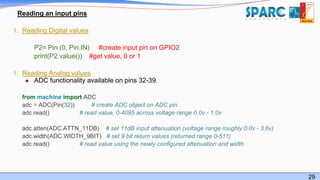 29
Reading an input pins
1. Reading Digital values
P2= Pin (0, Pin.IN) #create input pin on GPIO2
print(P2.value()) #get value, 0 or 1
1. Reading Analog values
● ADC functionality available on pins 32-39.
from machine import ADC
adc = ADC(Pin(32)) # create ADC object on ADC pin
adc.read() # read value, 0-4095 across voltage range 0.0v - 1.0v
adc.atten(ADC.ATTN_11DB) # set 11dB input attenuation (voltage range roughly 0.0v - 3.6v)
adc.width(ADC.WIDTH_9BIT) # set 9 bit return values (returned range 0-511)
adc.read() # read value using the newly configured attenuation and width
 