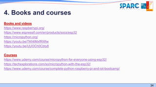 34
4. Books and courses
Books and videos
https://www.raspberrypi.org/
https://www.espressif.com/en/products/socs/esp32
https://micropython.org/
https://youtu.be/TKh6MxfRWlw
https://youtu.be/UUOCh0Cbty8
Courses
https://www.udemy.com/course/micropython-for-everyone-using-esp32/
https://techexplorations.com/so/micropython-with-the-esp32/
https://www.udemy.com/course/complete-python-raspberry-pi-and-iot-bootcamp/
 