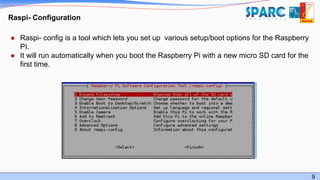 9
Raspi- Configuration
● Raspi- config is a tool which lets you set up various setup/boot options for the Raspberry
PI.
● It will run automatically when you boot the Raspberry Pi with a new micro SD card for the
first time.
 