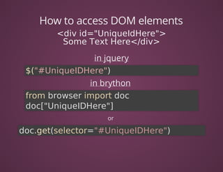 How	to	access	DOM	elements
<div	id="UniqueIdHere">
Some	Text	Here</div>
in	jquery
$("#UniqueIDHere")	
in	brython	
from	browser	import	doc
doc["UniqueIDHere"]	
or	
doc.get(selector="#UniqueIDHere")
 