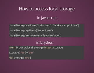 How	to	access	local	storage
in	javascript
in	brython
localStorage.setItem("todo_item",	"Make	a	cup	of	tea")
localStorage.getItem("todo_item")
localStorage.removeItem('favoriteflavor')	
from	browser.local_storage	import	storage
storage['foo']='bar'
del	storage['foo']	
 