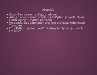 About	Me	
Susan	Tan,	a	recent	college	graduate	
Also,	an	open	source	contributor	to	Python	projects:	Open
Hatch,	Django,		IPython	notebook
Previously,	web	application	engineer	at	Flixster	with	Rotten
Tomatoes
I'm	a	Python	dev	for	hire!	I'm	looking	for	Python	jobs	in	San
Francisco.	
	
 