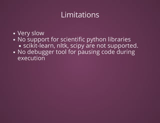 Limitations
Very	slow
No	support	for	scientific	python	libraries
scikit-learn,	nltk,	scipy	are	not	supported.	
No	debugger	tool	for	pausing	code	during
execution	
 