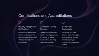 Certifications and Accreditations
Industry-Recognized
Certifications
Earn industry-leading data
science certifications that
demonstrate your expertise
and open doors to new
opportunities.
Accredited Training
Program
The Python Institute data
science training program is
accredited by leading
organizations, ensuring
quality and credibility.
Badges and
Credentials
Showcase your data
science skills with badges
and credentials that you
can display on your
resume and professional
profiles.
 
