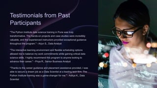 Testimonials from Past
Participants
"The Python Institute data science training in Pune was truly
transformative. The hands-on projects and case studies were incredibly
valuable, and the experienced instructors provided exceptional guidance
throughout the program." - Arjun S., Data Analyst
"The interactive learning environment and flexible scheduling options
allowed me to balance my work commitments while gaining critical data
science skills. I highly recommend this program to anyone looking to
advance their career." - Priya R., Senior Business Analyst
"Thanks to the career guidance and placement assistance provided, I was
able to secure a dream job as a Data Scientist at a leading tech firm. The
Python Institute training was a game-changer for me." - Aditya K., Data
Scientist
 