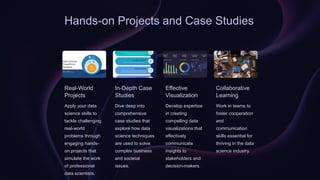 Hands-on Projects and Case Studies
Real-World
Projects
Apply your data
science skills to
tackle challenging
real-world
problems through
engaging hands-
on projects that
simulate the work
of professional
data scientists.
In-Depth Case
Studies
Dive deep into
comprehensive
case studies that
explore how data
science techniques
are used to solve
complex business
and societal
issues.
Effective
Visualization
Develop expertise
in creating
compelling data
visualizations that
effectively
communicate
insights to
stakeholders and
decision-makers.
Collaborative
Learning
Work in teams to
foster cooperation
and
communication
skills essential for
thriving in the data
science industry.
 
