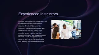 Experienced Instructors
Our data science training programs are led
by seasoned industry veterans with
decades of real-world experience.
Instructors hold advanced degrees and
certifications, ensuring cutting-edge
expertise across machine learning,
statistical modeling, and data engineering.
Students benefit from personalized
guidance and mentorship, accelerating
their learning and career development.
 