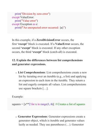 print("Division by zero error")
except ValueError:
print("Value error")
except Exception as e:
print(f"An unexpected error occurred: {e}")
In this example, if a ZeroDivisionError occurs, the
first ‘except’ block is executed. If a ValueError occurs, the
second ‘except’ block is executed. If any other exception
occurs, the third ‘except’ block (catch-all) is executed.
12. Explain the differences between list comprehensions
and generator expressions.
 List Comprehensions: List comprehensions create a new
list by iterating over an iterable (e.g., a list) and applying
an expression to each item in the iterable. They return a
list and eagerly compute all values. List comprehensions
use square brackets […].
Example:
squares = [x**2 for x in range(1, 6)] # Creates a list of squares
 Generator Expressions: Generator expressions create a
generator object, which is iterable and generates values
lazily as needed. They use parentheses (…). Generator
 