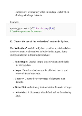 expressions are memory-efficient and are useful when
dealing with large datasets.
Example:
squares_generator = (x**2 for x in range(1, 6))
# Creates a generator for squares
13. Discuss the use of the ‘collections’ module in Python.
The ‘collections’ module in Python provides specialized data
structures that are alternatives to built-in data types. Some
important classes in this module include:
 namedtuple: Creates simple classes with named fields
for storing data.
 deque: Double-ended queues for efficient inserts and
removals from both ends.
 Counter: Counts the occurrences of elements in an
iterable.
 OrderDict: A dictionary that maintains the order of keys.
 defaultdict: A dictionary with default values for missing
keys.
 
