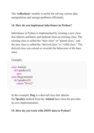 The ‘collections’ module is useful for solving various data
manipulation and storage problems efficiently.
14. How do you implement inheritance in Python?
Inheritance in Python is implemented by creating a new class
that inherits attributes and methods from an existing class. The
existing class is called the “base class” or “parent class,” and
the new class is called the “derived class” or “child class.” The
derived class can extend or override the behaviour of the base
class.
Example:
class Animal:
def speak(self):
pass
class Dog(Animal):
def speak(self):
return "Woof!"
In this example, Dog is a derived class that inherits
the Speak() method from the Animal base class but provides
its own implementation.
15. How do you work with JSON data in Python?
 