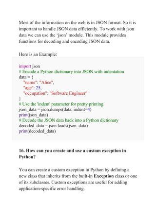 Most of the information on the web is in JSON format. So it is
important to handle JSON data efficiently. To work with json
data we can use the ‘json’ module. This module provides
functions for decoding and encoding JSON data.
Here is an Example:
import json
# Encode a Python dictionary into JSON with indentation
data = {
"name": "Alice",
"age": 25,
"occupation": "Software Engineer"
}
# Use the 'indent' parameter for pretty printing
json_data = json.dumps(data, indent=4)
print(json_data)
# Decode the JSON data back into a Python dictionary
decoded_data = json.loads(json_data)
print(decoded_data)
16. How can you create and use a custom exception in
Python?
You can create a custom exception in Python by defining a
new class that inherits from the built-in Exception class or one
of its subclasses. Custom exceptions are useful for adding
application-specific error handling.
 