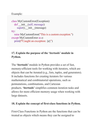 Example:
class MyCustomError(Exception):
def __init__(self, message):
super().__init__(message)
try:
raise MyCustomError("This is a custom exception.")
except MyCustomError as e:
print(f"Caught an exception: {e}")
17. Explain the purpose of the ‘itertools’ module in
Python.
The ‘itertools’ module in Python provides a set of fast,
memory-efficient tools for working with iterators, which are
objects that can be iterated (e.g., lists, tuples, and generators).
It includes functions for creating iterators for various
mathematical and combinatorial operations, such as
permutations, combinations, and Cartesian
products. ‘itertools’ simplifies common iteration tasks and
allows for more efficient memory usage when working with
large datasets.
18. Explain the concept of first-class functions in Python.
First-Class Functions in Python are the functions that can be
treated as objects which means they can be assigned to
 