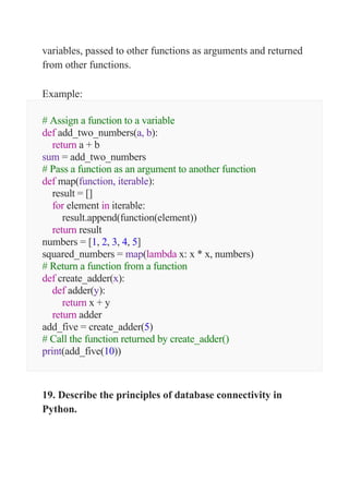 variables, passed to other functions as arguments and returned
from other functions.
Example:
# Assign a function to a variable
def add_two_numbers(a, b):
return a + b
sum = add_two_numbers
# Pass a function as an argument to another function
def map(function, iterable):
result = []
for element in iterable:
result.append(function(element))
return result
numbers = [1, 2, 3, 4, 5]
squared_numbers = map(lambda x: x * x, numbers)
# Return a function from a function
def create_adder(x):
def adder(y):
return x + y
return adder
add_five = create_adder(5)
# Call the function returned by create_adder()
print(add_five(10))
19. Describe the principles of database connectivity in
Python.
 