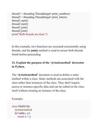 thread1 = threading.Thread(target=print_numbers)
thread2 = threading.Thread(target=print_letters)
thread1.start()
thread2.start()
thread1.join()
thread2.join()
print("Both threads are done.")
In this example, two functions are executed concurrently using
threads, and the join() method is used to ensure both threads
finish before proceeding
21. Explain the purpose of the ‘@staticmethod’ decorator
in Python.
The ‘@staticmethod’ decorator is used to define a static
method within a class. Static methods are associated with the
class rather than instances of the class. They don't require
access to instance-specific data and can be called on the class
itself without creating an instance of the class.
Example:
class MathUtils:
@staticmethod
def add(x, y):
return x + y
 