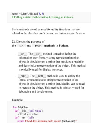 result = MathUtils.add(3, 5)
# Calling a static method without creating an instance
Static methods are often used for utility functions that are
related to the class but don’t depend on instance-specific state.
22. Discuss the purpose of
the __str__ and __repr__ methods in Python.
 __str__: The __str__ method is used to define the
informal or user-friendly string representation of an
object. It should return a string that provides a readable
and descriptive representation of the object. This method
is typically used for display purposes.
 __repr__: The __repr__ method is used to define the
formal or unambiguous string representation of an
object. It should return a string that, ideally, can be used
to recreate the object. This method is primarily used for
debugging and development.
Example:
class MyClass:
def __init__(self, value):
self.value = value
def __str__(self):
return f"MyClass instance with value: {self.value}"
 