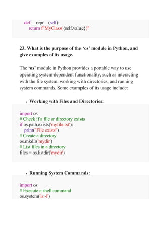 def __repr__(self):
return f"MyClass({self.value})"
23. What is the purpose of the ‘os’ module in Python, and
give examples of its usage.
The ‘os’ module in Python provides a portable way to use
operating system-dependent functionality, such as interacting
with the file system, working with directories, and running
system commands. Some examples of its usage include:
 Working with Files and Directories:
import os
# Check if a file or directory exists
if os.path.exists('myfile.txt'):
print("File exists")
# Create a directory
os.mkdir('mydir')
# List files in a directory
files = os.listdir('mydir')
 Running System Commands:
import os
# Execute a shell command
os.system('ls -l')
 
