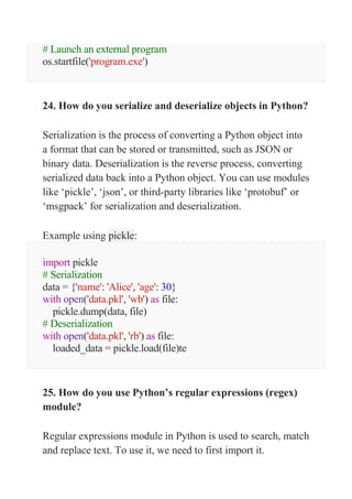 # Launch an external program
os.startfile('program.exe')
24. How do you serialize and deserialize objects in Python?
Serialization is the process of converting a Python object into
a format that can be stored or transmitted, such as JSON or
binary data. Deserialization is the reverse process, converting
serialized data back into a Python object. You can use modules
like ‘pickle’, ‘json’, or third-party libraries like ‘protobuf’ or
‘msgpack’ for serialization and deserialization.
Example using pickle:
import pickle
# Serialization
data = {'name': 'Alice', 'age': 30}
with open('data.pkl', 'wb') as file:
pickle.dump(data, file)
# Deserialization
with open('data.pkl', 'rb') as file:
loaded_data = pickle.load(file)te
25. How do you use Python’s regular expressions (regex)
module?
Regular expressions module in Python is used to search, match
and replace text. To use it, we need to first import it.
 