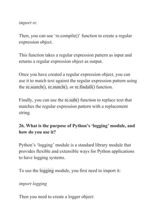import re
Then, you can use ‘re.compile()’ function to create a regular
expression object.
This function takes a regular expression pattern as input and
returns a regular expression object as output.
Once you have created a regular expression object, you can
use it to match text against the regular expression pattern using
the re.search(), re.match(), or re.findall() function.
Finally, you can use the re.sub() function to replace text that
matches the regular expression pattern with a replacement
string.
26. What is the purpose of Python’s ‘logging’ module, and
how do you use it?
Python’s ‘logging’ module is a standard library module that
provides flexible and extensible ways for Python applications
to have logging systems.
To use the logging module, you first need to import it:
import logging
Then you need to create a logger object:
 