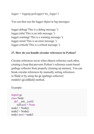 logger = logging.getLogger(‘my_logger’)
You can then use the logger object to log messages:
logger.debug(‘This is a debug message.’)
logger.info(‘This is an info message.’)
logger.warning(‘This is a warning message.’)
logger.error(‘This is an error message.’)
logger.critical(‘This is a critical message.’)
27. How do you handle circular references in Python?
Circular references occur when objects reference each other,
creating a loop that prevents Python’s reference count-based
garbage collector from properly cleaning up memory. You can
break circular references by manually setting references
to None or by using the gc (garbage collector)
module's gc.collect() method.
Example:
import gc
class Node:
def __init__(self):
self.next = None
node1 = Node()
node2 = Node()
node1.next = node2
 
