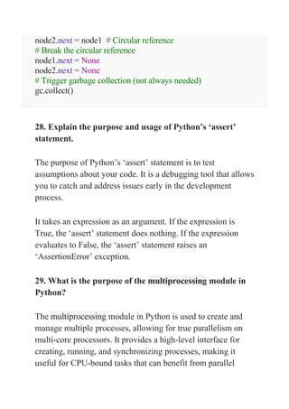 node2.next = node1 # Circular reference
# Break the circular reference
node1.next = None
node2.next = None
# Trigger garbage collection (not always needed)
gc.collect()
28. Explain the purpose and usage of Python’s ‘assert’
statement.
The purpose of Python’s ‘assert’ statement is to test
assumptions about your code. It is a debugging tool that allows
you to catch and address issues early in the development
process.
It takes an expression as an argument. If the expression is
True, the ‘assert’ statement does nothing. If the expression
evaluates to False, the ‘assert’ statement raises an
‘AssertionError’ exception.
29. What is the purpose of the multiprocessing module in
Python?
The multiprocessing module in Python is used to create and
manage multiple processes, allowing for true parallelism on
multi-core processors. It provides a high-level interface for
creating, running, and synchronizing processes, making it
useful for CPU-bound tasks that can benefit from parallel
 