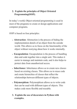 2. Explain the principles of Object Oriented
Programming(OOP).
In today’s world, Object-oriented programming is used in
most of the programs to create or design applications and
computer programs.
OOP is based on four principles:
 Abstraction: Abstraction is the process of hiding the
implementation details of an object from the outside
world. This allows us to focus on the functionality of the
object without worrying about how it works internally.
 Encapsulation: Encapsulation is the process of bundling
data and code together into a single unit. This makes it
easier to manage and maintain code, and it also helps to
protect data from unauthorized access.
 Inheritance: Inheritance allows us to create new classes
based on existing classes. This allows us to reuse code
and create hierarchies of classes that reflect the
relationships between different types of objects.
 Polymorphism: Polymorphism allows us to write code
that can be used with different types of objects. This
makes code more flexible and reusable.
3. Explain the use of decorators in Python with
examples.
 