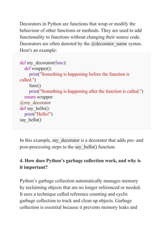 Decorators in Python are functions that wrap or modify the
behaviour of other functions or methods. They are used to add
functionality to functions without changing their source code.
Decorators are often denoted by the @decorator_name syntax.
Here's an example:
def my_decorator(func):
def wrapper():
print("Something is happening before the function is
called.")
func()
print("Something is happening after the function is called.")
return wrapper
@my_decorator
def say_hello():
print("Hello!")
say_hello()
In this example, my_decorator is a decorator that adds pre- and
post-processing steps to the say_hello() function.
4. How does Python’s garbage collection work, and why is
it important?
Python’s garbage collection automatically manages memory
by reclaiming objects that are no longer referenced or needed.
It uses a technique called reference counting and cyclic
garbage collection to track and clean up objects. Garbage
collection is essential because it prevents memory leaks and
 