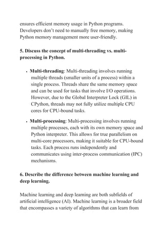 ensures efficient memory usage in Python programs.
Developers don’t need to manually free memory, making
Python memory management more user-friendly.
5. Discuss the concept of multi-threading vs. multi-
processing in Python.
 Multi-threading: Multi-threading involves running
multiple threads (smaller units of a process) within a
single process. Threads share the same memory space
and can be used for tasks that involve I/O operations.
However, due to the Global Interpreter Lock (GIL) in
CPython, threads may not fully utilize multiple CPU
cores for CPU-bound tasks.
 Multi-processing: Multi-processing involves running
multiple processes, each with its own memory space and
Python interpreter. This allows for true parallelism on
multi-core processors, making it suitable for CPU-bound
tasks. Each process runs independently and
communicates using inter-process communication (IPC)
mechanisms.
6. Describe the difference between machine learning and
deep learning.
Machine learning and deep learning are both subfields of
artificial intelligence (AI). Machine learning is a broader field
that encompasses a variety of algorithms that can learn from
 