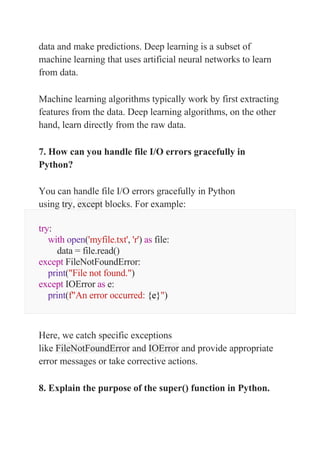 data and make predictions. Deep learning is a subset of
machine learning that uses artificial neural networks to learn
from data.
Machine learning algorithms typically work by first extracting
features from the data. Deep learning algorithms, on the other
hand, learn directly from the raw data.
7. How can you handle file I/O errors gracefully in
Python?
You can handle file I/O errors gracefully in Python
using try, except blocks. For example:
try:
with open('myfile.txt', 'r') as file:
data = file.read()
except FileNotFoundError:
print("File not found.")
except IOError as e:
print(f"An error occurred: {e}")
Here, we catch specific exceptions
like FileNotFoundError and IOError and provide appropriate
error messages or take corrective actions.
8. Explain the purpose of the super() function in Python.
 
