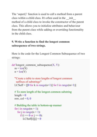 The ‘super()’ function is used to call a method from a parent
class within a child class. It's often used in the __init__
method of a child class to invoke the constructor of the parent
class. This allows you to initialize attributes and behaviour
from the parent class while adding or overriding functionality
in the child class.
9. Write a function to find the longest common
subsequence of two strings.
Here is the code for the Longest Common Subsequence of two
strings:
def longest_common_subsequence(X, Y):
m = len(X)
n = len(Y)
'''Create a table to store lengths of longest common
suffixes of substrings'''
LCSuff = [[0 for k in range(n+1)] for l in range(m+1)]
# To store length of the longest common substring
length = 0
row, col = 0, 0
# Building the table in bottom-up manner
for i in range(m + 1):
for j in range(n + 1):
if (i == 0 or j == 0):
LCSuff[i][j] = 0
 