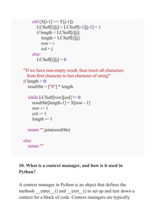 elif (X[i-1] == Y[j-1]):
LCSuff[i][j] = LCSuff[i-1][j-1] + 1
if length < LCSuff[i][j]:
length = LCSuff[i][j]
row = i
col = j
else:
LCSuff[i][j] = 0
'''If we have non-empty result, then insert all characters
from first character to last character of string'''
if length > 0:
resultStr = ["0"] * length
while LCSuff[row][col] != 0:
resultStr[length-1] = X[row - 1]
row -= 1
col -= 1
length -= 1
return "".join(resultStr)
else:
return ""
10. What is a context manager, and how is it used in
Python?
A context manager in Python is an object that defines the
methods __enter__() and __exit__() to set up and tear down a
context for a block of code. Context managers are typically
 