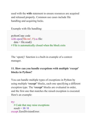 used with the with statement to ensure resources are acquired
and released properly. Common use cases include file
handling and acquiring locks.
Example with file handling:
pythonCopy code
with open('file.txt', 'r') as file:
data = file.read()
# File is automatically closed when the block exits
The ‘open()’ function is a built-in example of a context
manager.
11. How can you handle exceptions with multiple ‘except’
blocks in Python?
You can handle multiple types of exceptions in Python by
using multiple ‘except’ blocks, each one specifying a different
exception type. The ‘except’ blocks are evaluated in order,
and the first one that matches the raised exception is executed.
Here's an example:
try:
# Code that may raise exceptions
result = 10 / 0
except ZeroDivisionError:
 