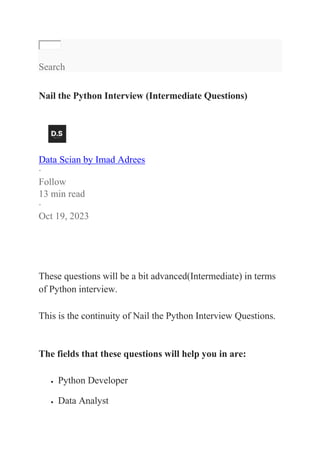 Search
Nail the Python Interview (Intermediate Questions)
Data Scian by Imad Adrees
·
Follow
13 min read
·
Oct 19, 2023
These questions will be a bit advanced(Intermediate) in terms
of Python interview.
This is the continuity of Nail the Python Interview Questions.
The fields that these questions will help you in are:
 Python Developer
 Data Analyst
 