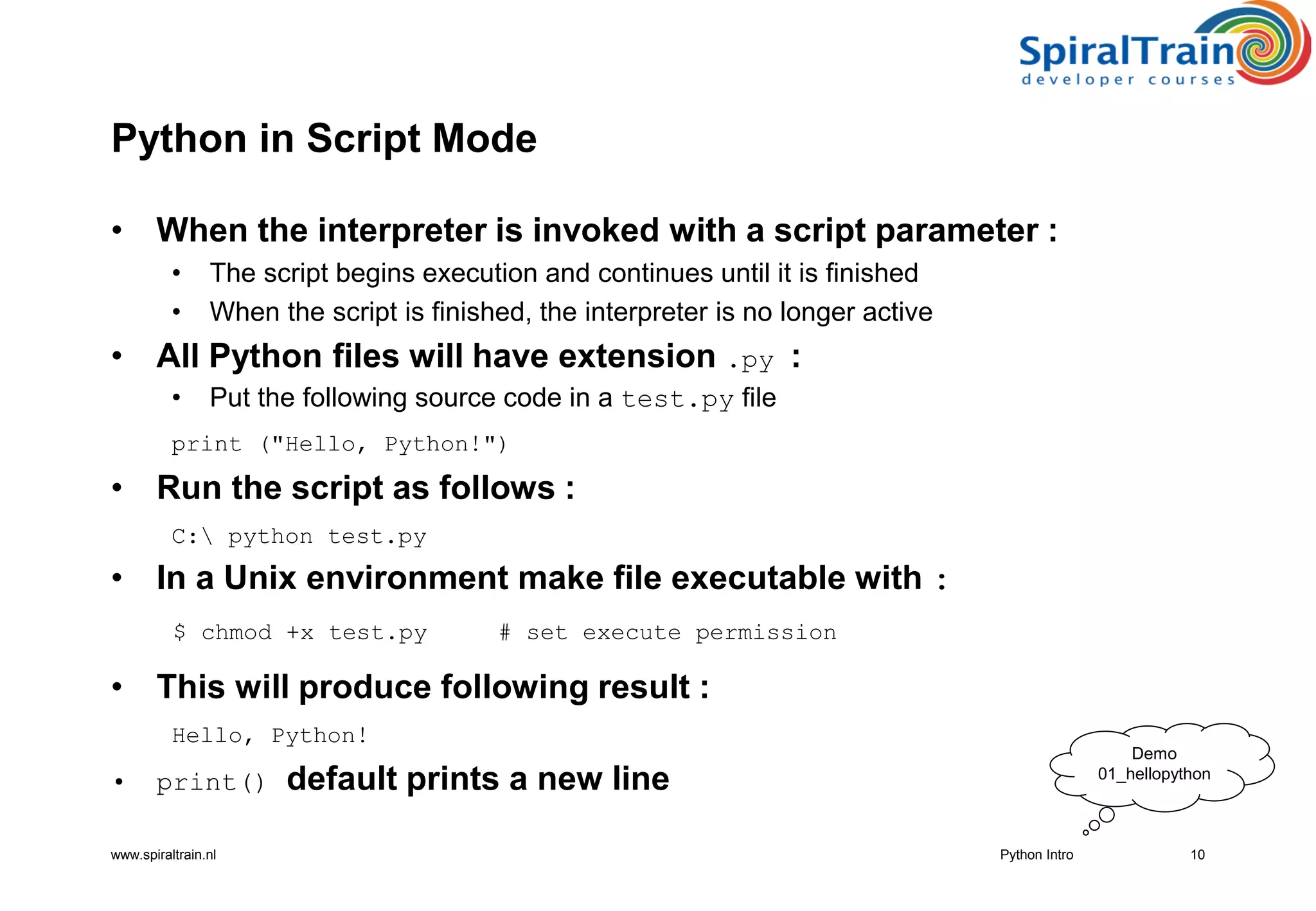 www.spiraltrain.nl
Python in Script Mode
• When the interpreter is invoked with a script parameter :
• The script begins execution and continues until it is finished
• When the script is finished, the interpreter is no longer active
• All Python files will have extension .py :
• Put the following source code in a test.py file
print (&quot;Hello, Python!&quot;)
• Run the script as follows :
C: python test.py
• In a Unix environment make file executable with :
$ chmod +x test.py # set execute permission
• This will produce following result :
Hello, Python!
• print() default prints a new line
10Python Intro
Demo
01_hellopython
 