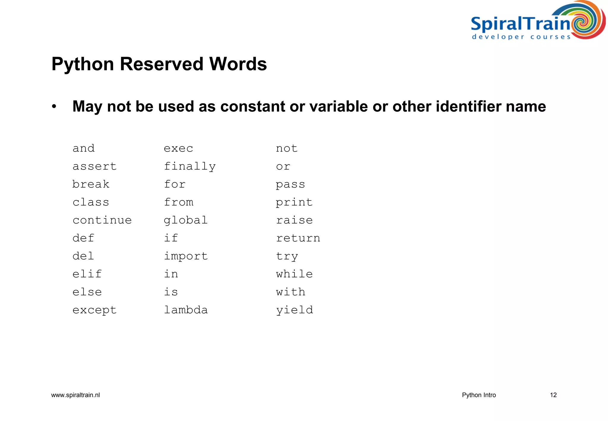 www.spiraltrain.nl
Python Reserved Words
• May not be used as constant or variable or other identifier name
and exec not
assert finally or
break for pass
class from print
continue global raise
def if return
del import try
elif in while
else is with
except lambda yield
12Python Intro
 