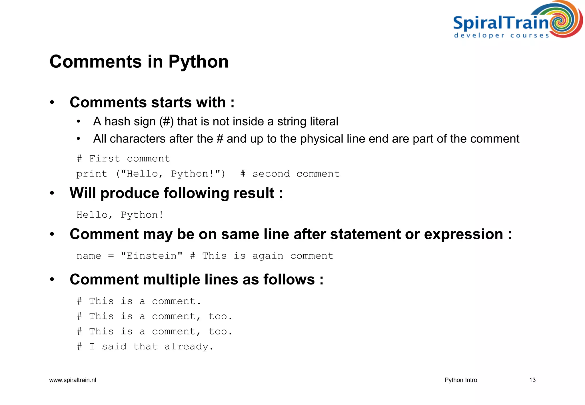 www.spiraltrain.nl
Comments in Python
• Comments starts with :
• A hash sign (#) that is not inside a string literal
• All characters after the # and up to the physical line end are part of the comment
# First comment
print (&quot;Hello, Python!&quot;) # second comment
• Will produce following result :
Hello, Python!
• Comment may be on same line after statement or expression :
name = &quot;Einstein&quot; # This is again comment
• Comment multiple lines as follows :
# This is a comment.
# This is a comment, too.
# This is a comment, too.
# I said that already.
13Python Intro
 