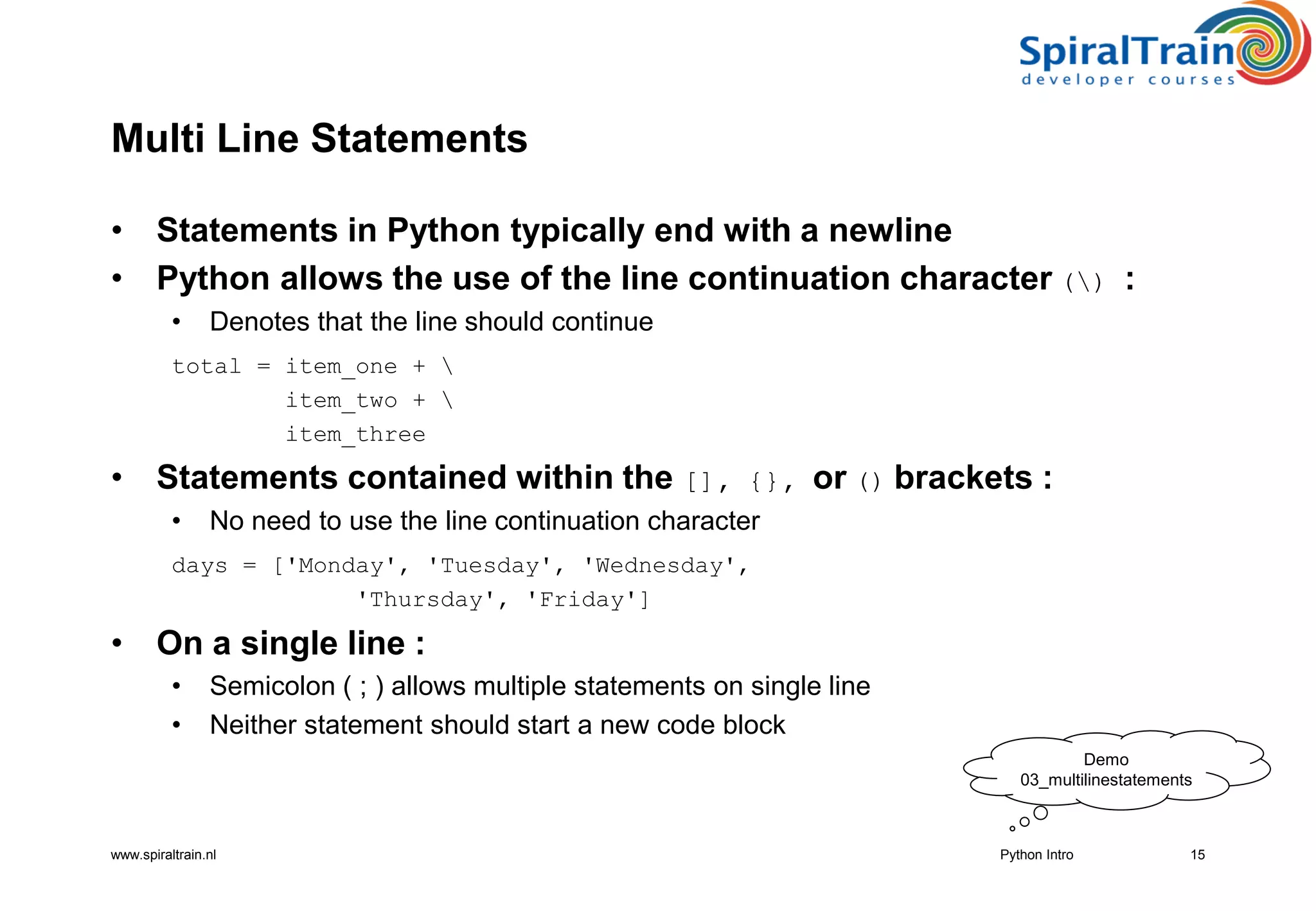 www.spiraltrain.nl
Multi Line Statements
• Statements in Python typically end with a newline
• Python allows the use of the line continuation character () :
• Denotes that the line should continue
total = item_one + 
item_two + 
item_three
• Statements contained within the [], {}, or () brackets :
• No need to use the line continuation character
days = [&#x27;Monday&#x27;, &#x27;Tuesday&#x27;, &#x27;Wednesday&#x27;,
&#x27;Thursday&#x27;, &#x27;Friday&#x27;]
• On a single line :
• Semicolon ( ; ) allows multiple statements on single line
• Neither statement should start a new code block
15Python Intro
Demo
03_multilinestatements
 